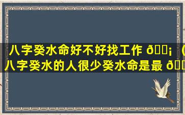 八字癸水命好不好找工作 🐡 （八字癸水的人很少癸水命是最 🐬 烂的命）